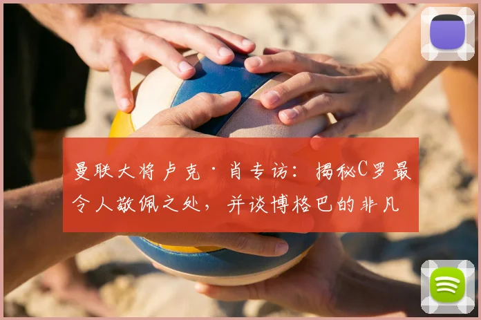 曼联大将卢克·肖专访:揭秘C罗最令人敬佩之处,并谈博格巴的非凡天赋