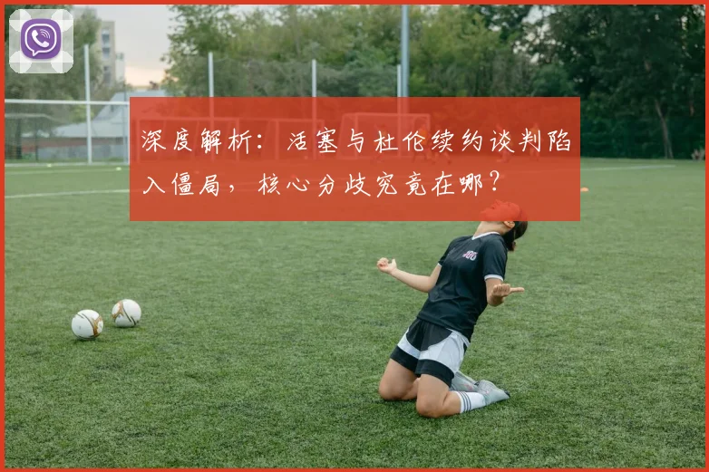 深度解析：活塞与杜伦续约谈判陷入僵局，核心分歧究竟在哪？