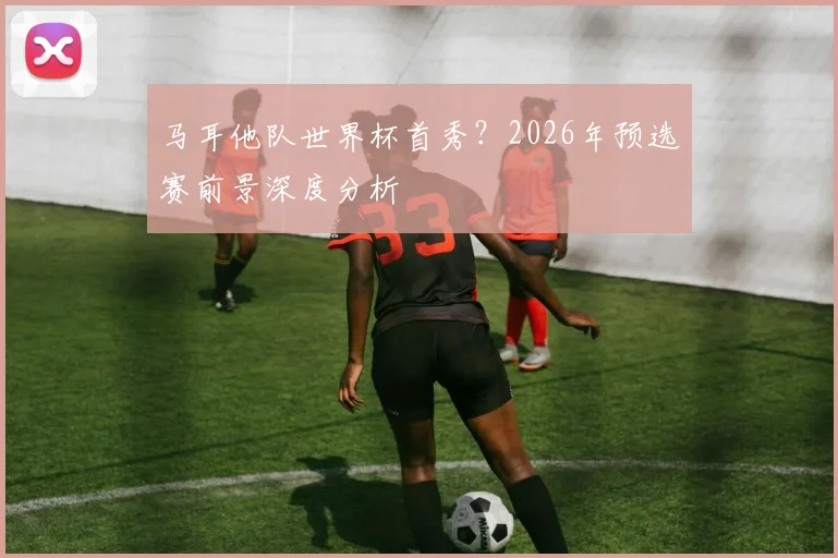 马耳他队世界杯首秀？2026年预选赛前景深度分析