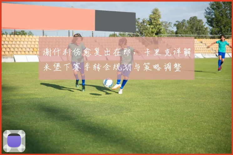 谢什科伤愈复出在即,卡里克详解米堡下赛季转会规划与策略调整