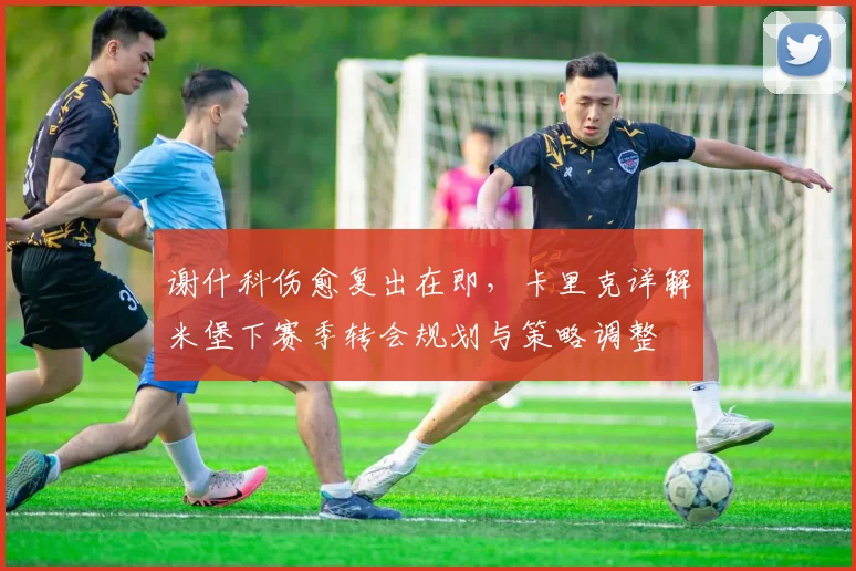 谢什科伤愈复出在即，卡里克详解米堡下赛季转会规划与策略调整