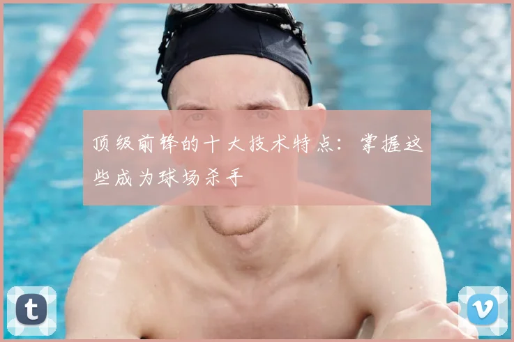 顶级前锋的十大技术特点:掌握这些成为球场杀手